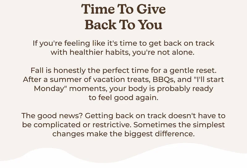 Time to Give Back to You If you're feeling like it's time to get back on track with healthier habits, you're not alone.   Fall is honestly the perfect time for a gentle reset. After a summer of vacation treats, BBQs, and "I'll start Monday" moments, your body is probably ready to feel good again.  The good news? Getting back on track doesn't have to be complicated or restrictive. Sometimes the simplest changes make the biggest difference.