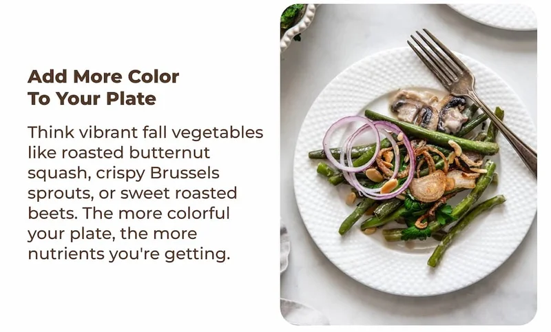 Add more color to your plate Think vibrant fall vegetables like roasted butternut squash, crispy Brussels sprouts, or sweet roasted beets. The more colorful your plate, the more nutrients you're getting.