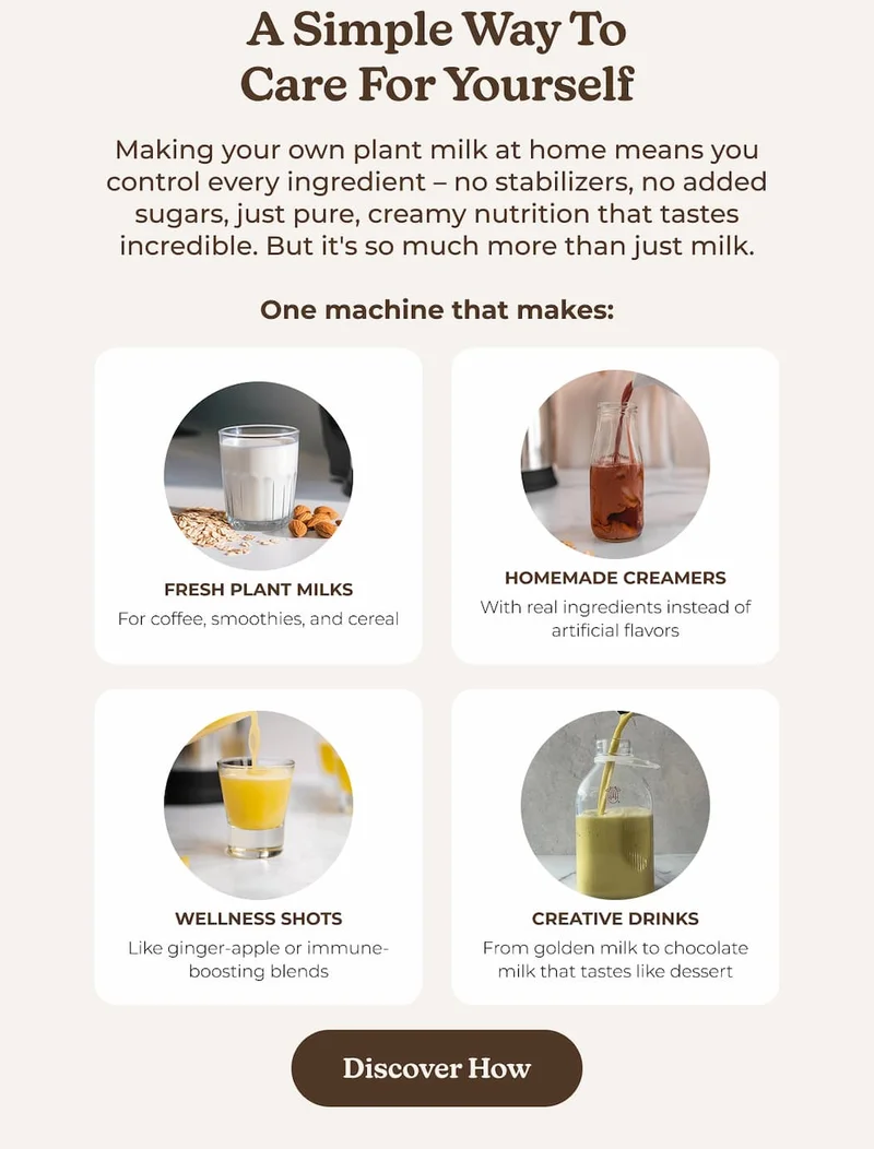A Simple Way to Care for Yourself Making your own plant milk at home means you control every ingredient – no stabilizers, no added sugars, just pure, creamy nutrition that tastes incredible. But it's so much more than just milk.  One machine that makes: It's healthier Zero Waste Fresh plant milks Homemade creamers For coffee, smoothies, and cereal With real ingredients instead of artificial flavors It's healthier Zero Waste Wellness shots Creative drinks Like ginger-apple or immune-boosting blends From golden milk to chocolate milk that tastes like dessert Discover How