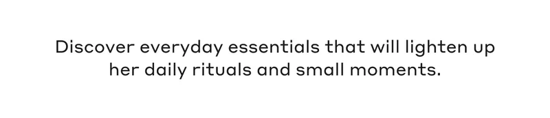 Discover everyday essentials that will lighten up her daily rituals and small mmoments.