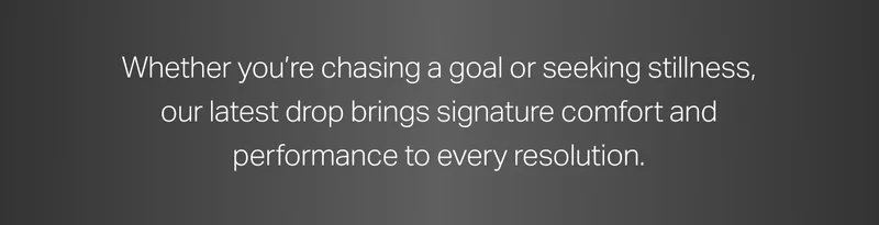 Whether you're chasing a goal or seeking stillness, our latest drop brings signature comfort and performance to every resolution.
