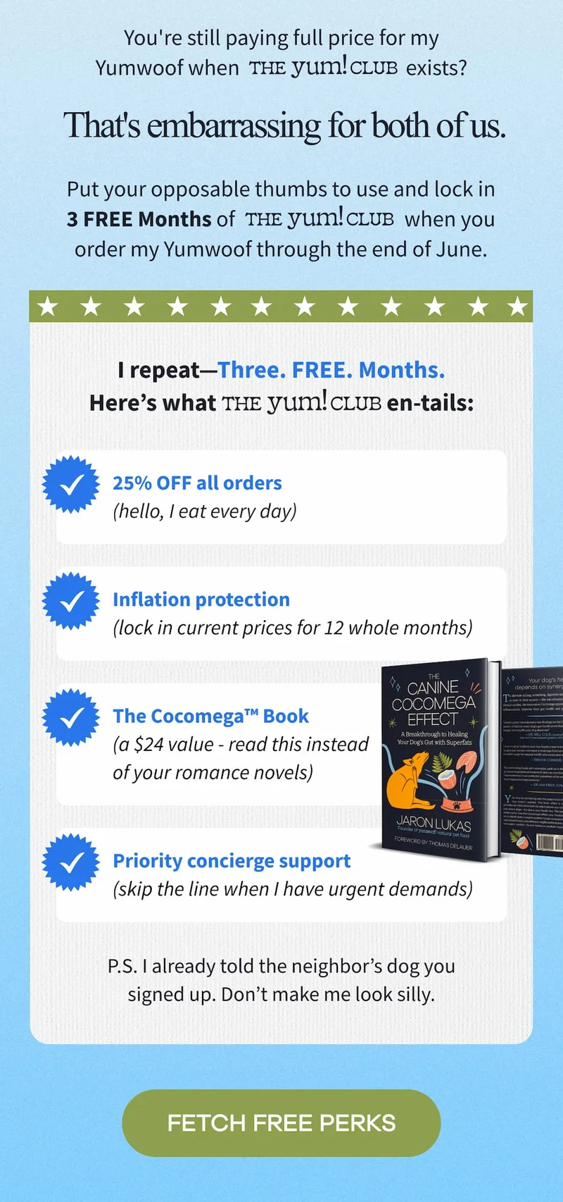 You're still paying full price for my Yumwoof when  The Yum Club exists?  That's embarrassing for both of us. | Put your opposable thumbs to use and lock in 3 FREE Months of   The Yum Club      when you order my Yumwoof through the end of June. | FETCH FREE PERKS