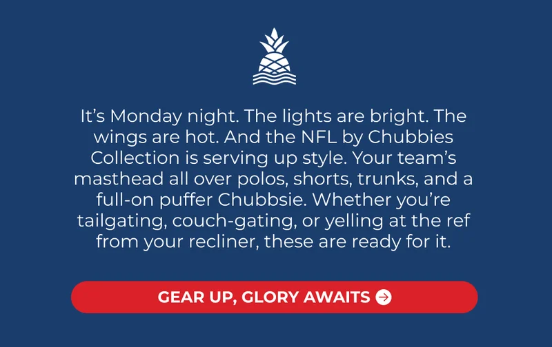 It’s Monday night. The lights are bright. The wings are hot. And the NFL by Chubbies Collection is serving up style. Your team’s masthead all over polos, shorts, trunks, and a full-on puffer Chubbsie. Whether you’re tailgating, couch-gating, or yelling at the ref from your recliner, these are ready for it.