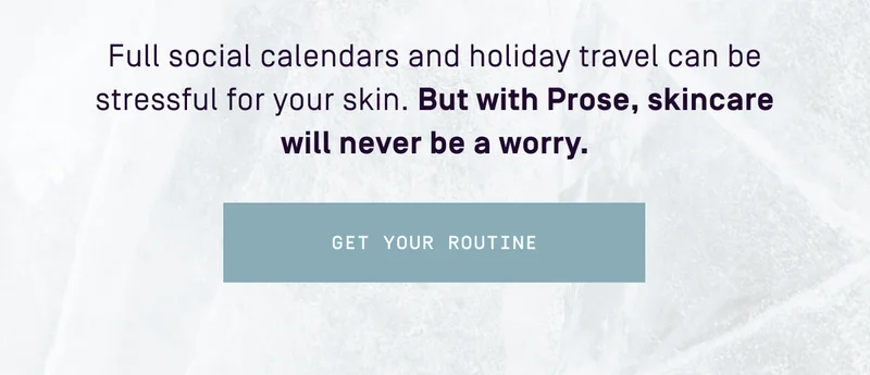 Full social calendars and holiday travel can be stressful for your skin. But with Prose, skincare will never be a worry. Get your routine
