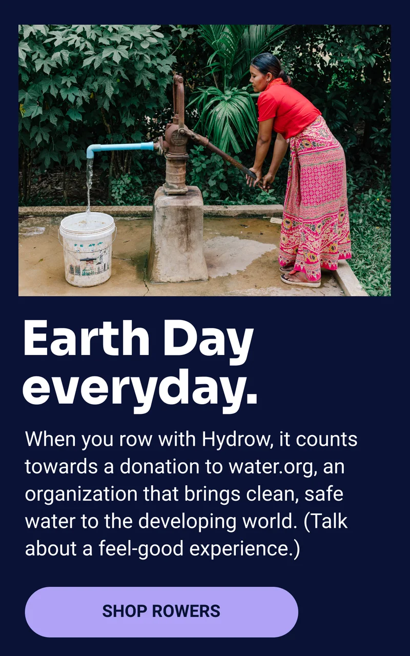 Earth Day everyday. When you row with Hydrow, it counts towards a donation to water.org, an organization that brings clean, safe water to the developing world. (Talk about a feel-good experience.) Shop Rowers