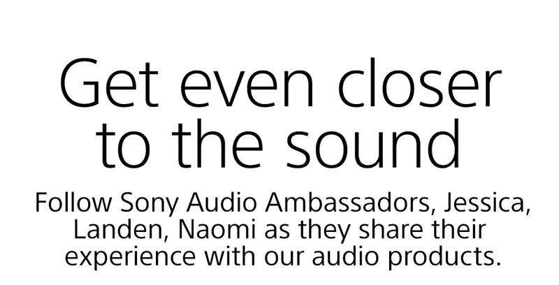Get even closer to the sound | Follow Sony Audio Ambassadors, Jessica, Landen, Naomi as they share their experience with our audio products.
