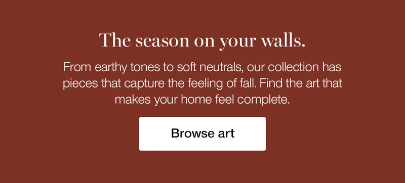 The season on your walls. From earthy tones to soft neutrals, our collection has pieces that capture the feeling of fall. Find the art that makes your home feel complete.