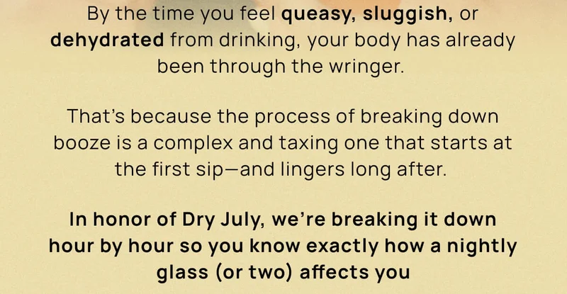 By the time you feel queasy, sluggish, or dehydrated from drinking, your body has already been through the wringer.  | That’s because the process of breaking down booze is a complex and taxing one that starts at the first sip––and lingers long after. |  In honor of Dry July, we’re breaking it down hour by hour so you know exactly how a nightly glass (or two) affects you  ↓