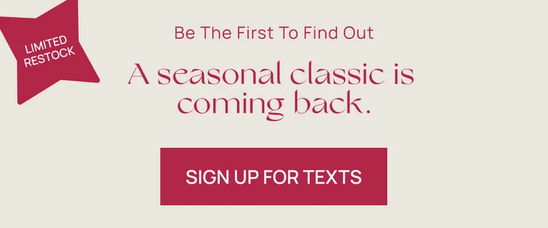 LIMITED RESTOCK | BE THE FIRST TO FIND OUT | A seasonal classic is coming back.  | Sign up for texts |