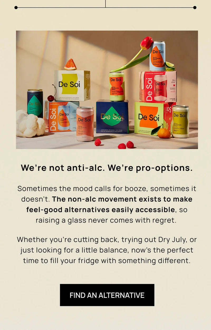 We’re not anti-alc. We’re pro-options.  | Sometimes the mood calls for booze, sometimes it doesn’t. The non-alc movement exists to make feel-good alternatives  easily accessible, so raising a glass never comes with regret. |  Whether you’re cutting back, trying out Dry July, or just looking for a little balance, now’s the perfect time to fill your fridge with something different. | FIND AN ALTERNATIVE