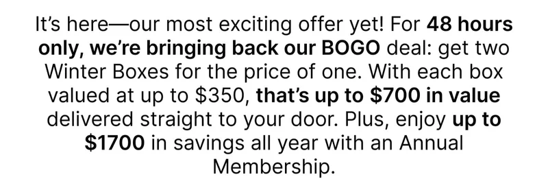 It’s here—our most exciting offer yet! For 48 hours only, we’re bringing back our BOGO deal: get two Winter Boxes for the price of one. With each box valued at up to $350, that’s up to $700 in value delivered straight to your door. Plus, enjoy up to $1700 in savings all year with an Annual Membership.