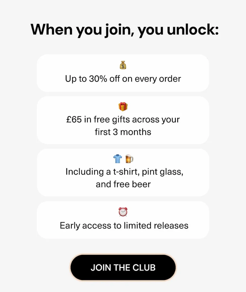 When you join, you unlock:  • Up to 30% off on every order  • £65 in free gifts across your first 3 months  • Including a t-shirt, pint glass, and free beer  • Early access to limited releases