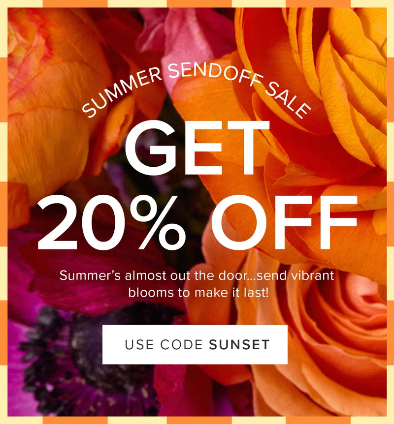 Summer Sendoff Sale: 20% Off! Summer's almost out the door...send vibrant blooms to make it last! Use code SUNSET Summer Sendoff Sale: 20% Off! Summer's almost out the door...send vibrant blooms to make it last! Use code SUNSET