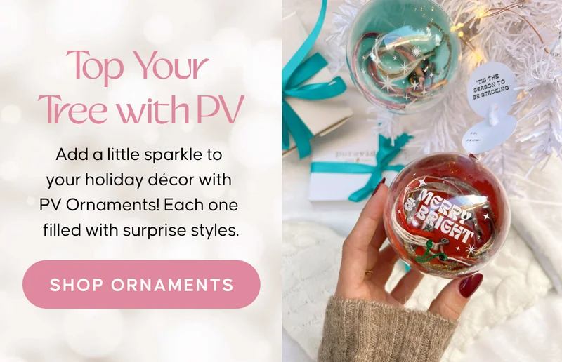Top Your Tree With PV: Add a little sparkle to your holiday décor with PV Ornaments! Each one filled with surprise styles. SHOP ORNAMENTS