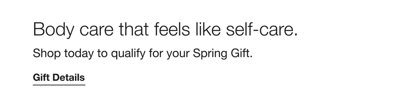 Body care that feels like self-care. Shop today to qualify for your Spring Gift. Gift Details