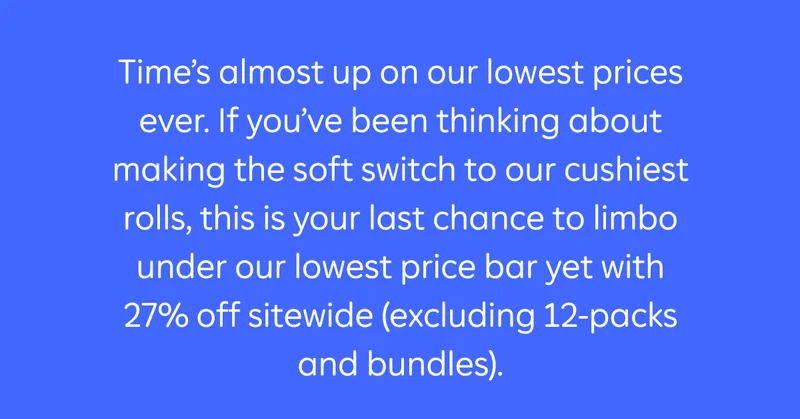Time's almost up on our lowest prices ever. If you've been thinking about making the soft switch to our cushiest rolls, this is your last chance to limbo under our lowest prices bar yet with 27% off sitewide (excluding 12-packs and bundles).