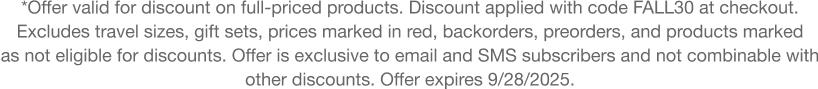 **Offer valid for discount on full-priced products. Discount applied with code discount code at checkout.  Excludes travel sizes, gift sets, prices marked in red, backorders, preorders, and products marked  as not eligible for discounts. Offer is exclusive to email and SMS subscribers and not combinable with 
other discounts. Offer expires 9/28/2025.