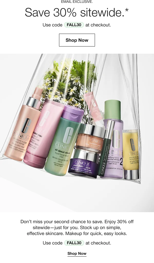 Email Exclusive | Save 30% sitewide.* | Use code discount code at checkout. | Don’t miss your second chance to save. Enjoy 30% off sitewide—just for you. Stock up on simple, effective skincare. Makeup for quick, easy looks. .width=