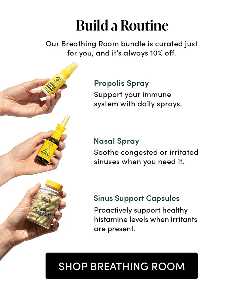Build a Routine     Our Breathing Room bundle is curated just for you, and it’s always 10% off.     Propolis Spray  Support your immune system with daily sprays.   Nasal Spray  Soothe congested or irritated sinuses when you need it.    Sinus Support Capsules    Proactively defend against sinus issues with clean daily support.