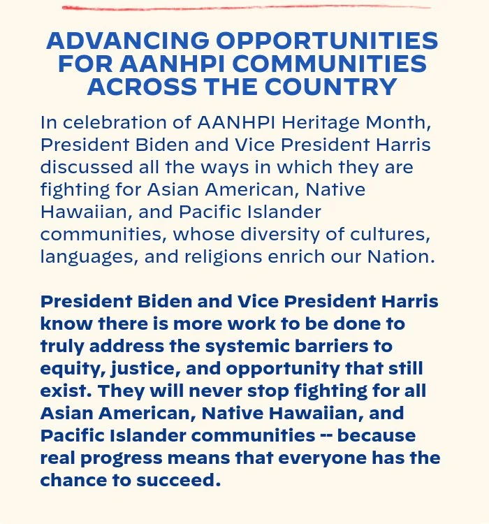 ADVANCING OPPORTUNITIES FOR AANHPI COMMUNITIES ACROSS THE COUNTRY: In celebration of AANHPI Heritage Month, President Biden and Vice President Harris discussed all the ways in which they are fighting for Asian American, Native Hawaiian, and Pacific Islander communities, whose diversity of cultures, languages, and religions enrich our Nation. President Biden and Vice President Harris know there is more work to be done to truly address the systemic barriers to equity, justice, and opportunity that still exist. They will never stop fighting for all Asian American, Native Hawaiian, and Pacific Islander communities -- because real progress means that everyone has the chance to succeed.