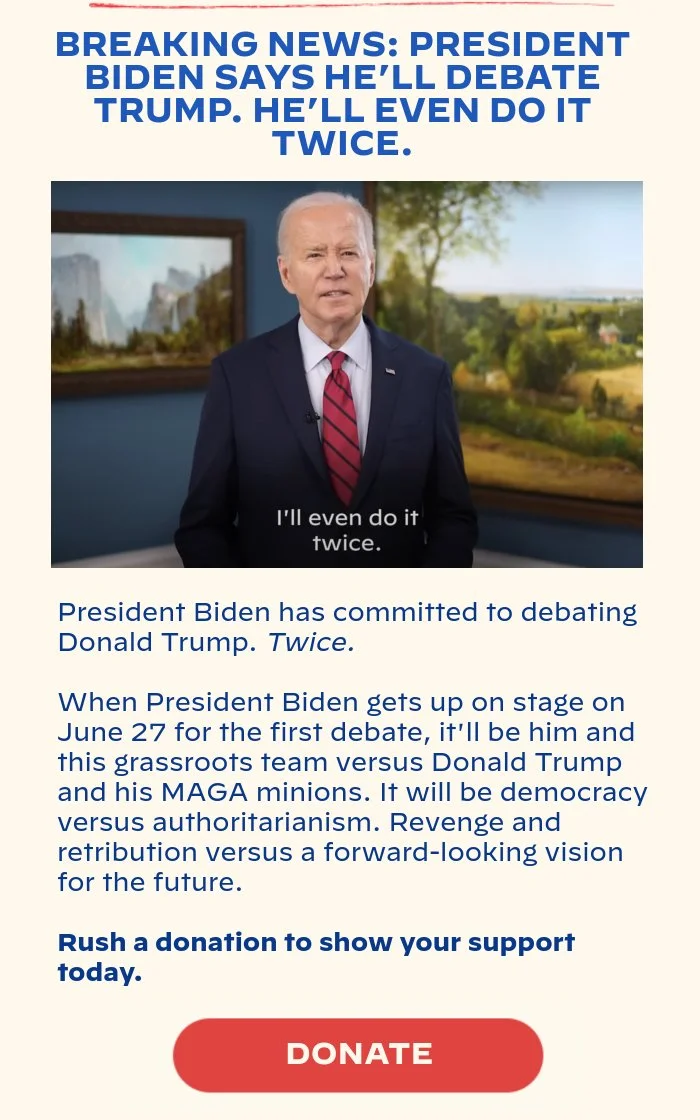 BREAKING NEWS: PRESIDENT BIDEN SAYS HE’LL DEBATE TRUMP. HE’LL EVEN DO IT TWICE.: President Biden has committed to debating Donald Trump. Twice. When President Biden gets up on stage on June 27 for the first debate, it'll be him and this grassroots team versus Donald Trump and his MAGA minions. It will be democracy versus authoritarianism. Revenge and retribution versus a forward-looking vision for the future. Rush a donation to show your support today.