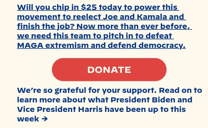 Will you chip in $25 today to power this movement to reelect Joe and Kamala and finish the job? Now more than ever before, we need this team to pitch in to defeat MAGA extremism and defend democracy. We’re so grateful for your support. Read on to learn more about what President Biden and Vice President Harris have been up to this week →