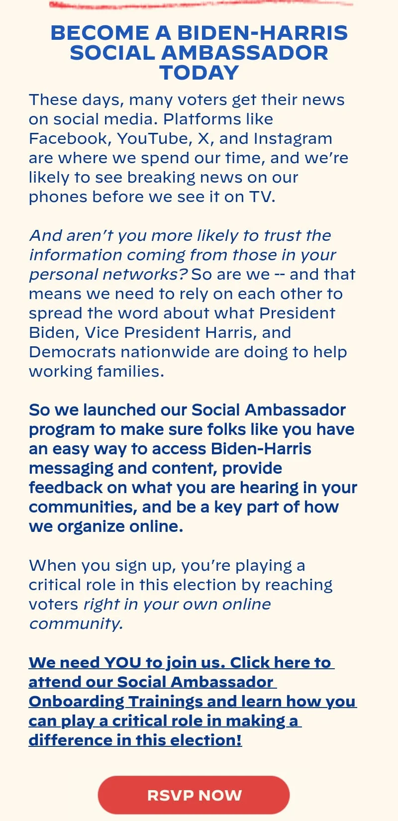 BECOME A BIDEN-HARRIS SOCIAL AMBASSADOR TODAY: These days, many voters get their news on social media. Platforms like Facebook, YouTube, X, and Instagram are where we spend our time, and we’re likely to see breaking news on our phones before we see it on TV. And aren’t you more likely to trust the information coming from those in your personal networks? So are we -- and that means we need to rely on each other to spread the word about what President Biden, Vice President Harris, and Democrats nationwide are doing to help working families. So we launched our Social Ambassador program to make sure folks like you have an easy way to access Biden-Harris messaging and content, provide feedback on what you are hearing in your communities, and be a key part of how we organize online. When you sign up, you’re playing a critical role in this election by reaching voters right in your own online community. We need YOU to join us. Click here to attend our Social Ambassador Onboarding Trainings and learn how you can play a critical role in making a difference in this election!