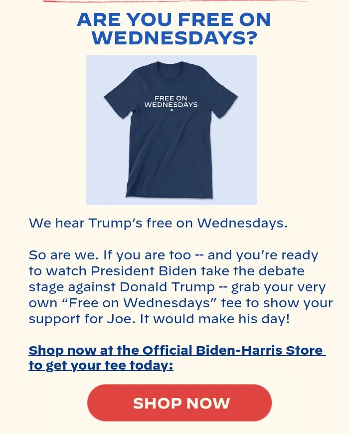 ARE YOU FREE ON WEDNESDAYS?: We hear Trump’s free on Wednesdays. So are we. If you are too -- and you’re ready to watch President Biden take the debate stage against Donald Trump -- grab your very own “Free on Wednesdays” tee to show your support for Joe. It would make his day! Shop now at the Official Biden-Harris Store to get your tee today: