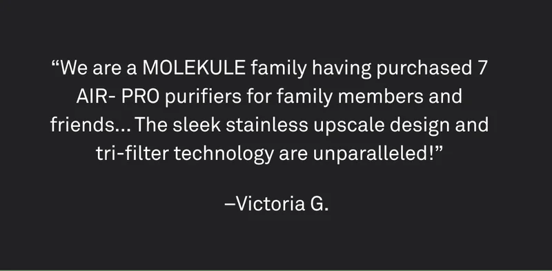 "We are a Molekule family having purchased 7 Air Pro purifiers for family members and friends... The sleek stainless upscale design and tri-filter technology are unparalleled."
