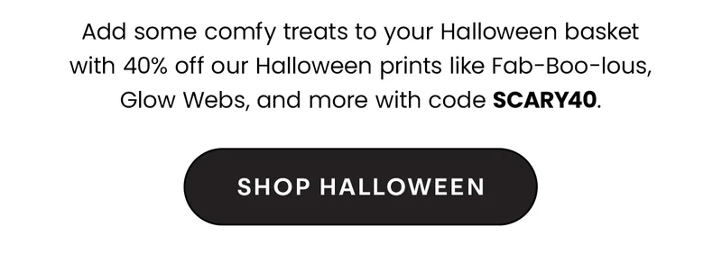 Headline: 40% Off Halloween Prints Body: Add some comfy treats to your Halloween basket with 40% off our Halloween prints like Fab-Boo-lous, Glow Webs, and more with code discount code. CTA: Shop Halloween