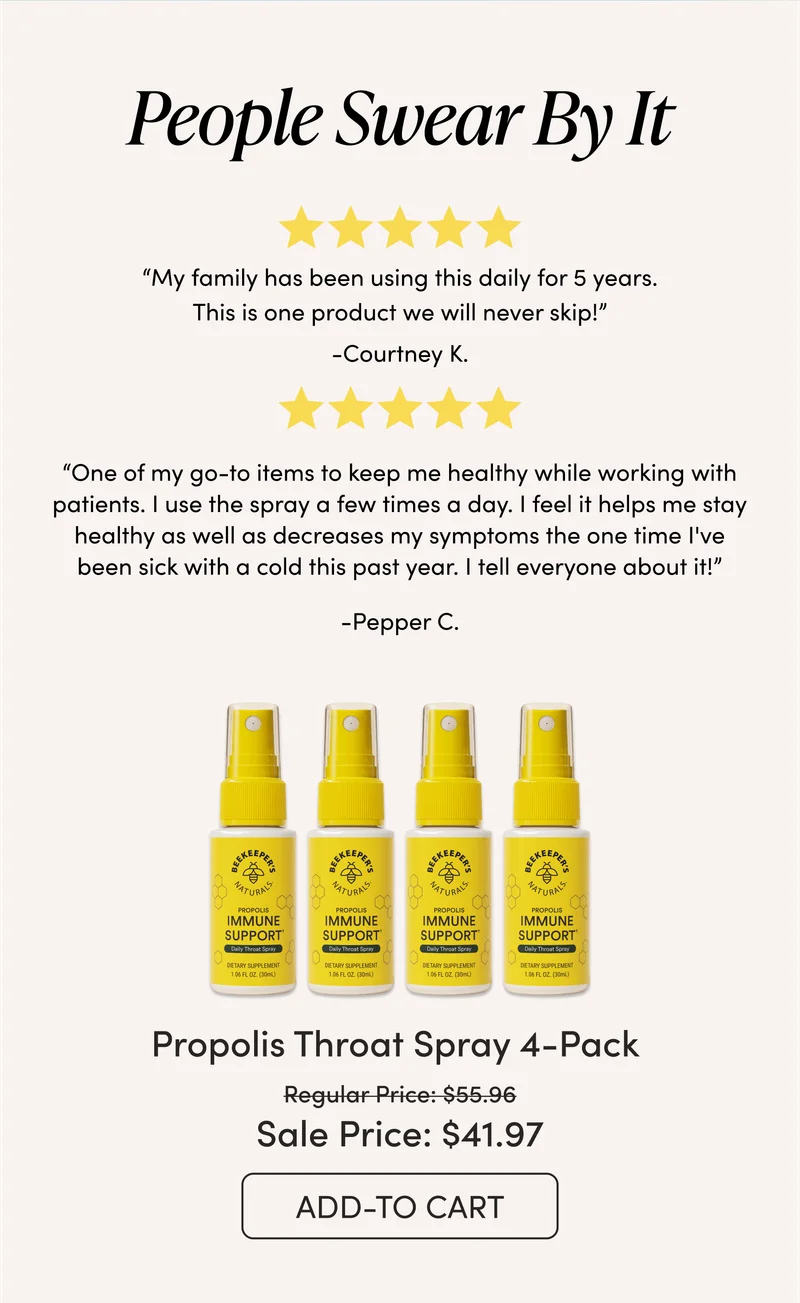 People Swear By It   “My family has been using this daily for 5 years. This is one product we will never skip!” — Cortney K. “One of my go-to items to keep me healthy while working with patients. I use the spray a few times a day. I feel it helps me stay healthy as well as decreases my symptoms the one time I've been sick with a cold this past year. I tell everyone about it!” — Pepper C. Propolis Throat Spray 4-Pack  $55.96 → $41.97