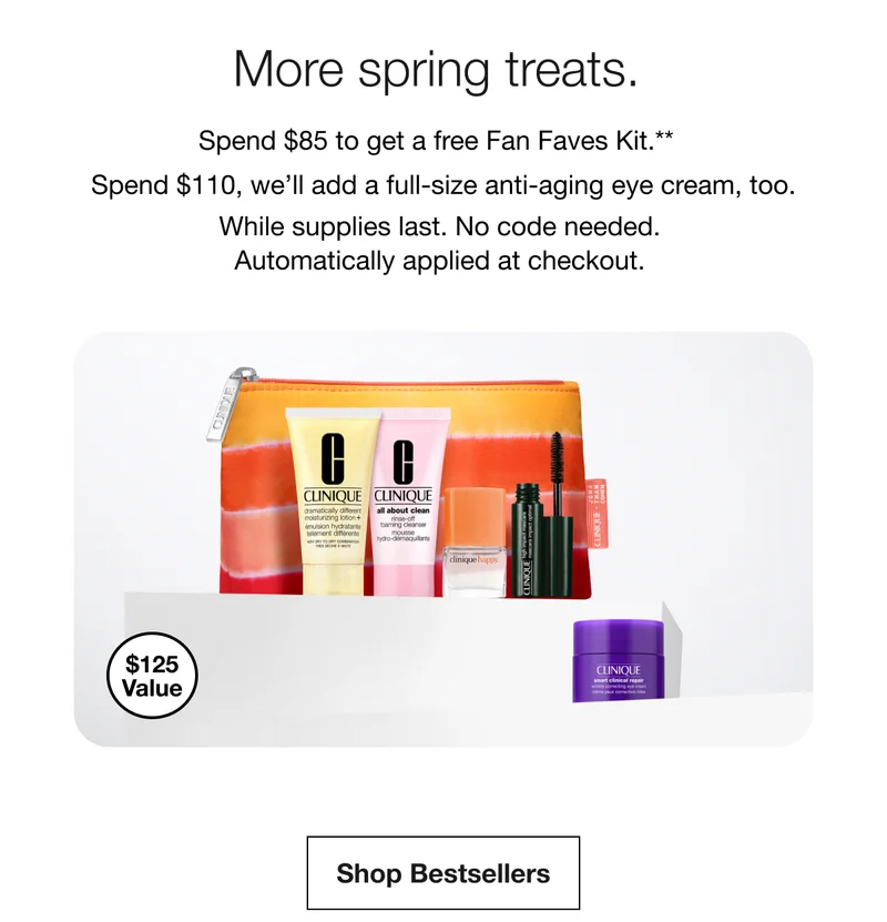 $125 value More spring treats.Spend more, get more.|Spend $85 to get a free Fan Faves Kit.** Spend $110,&nbsp;we’ll&nbsp;add a full-size anti-aging eye cream, too. While supplies last.&nbsp;No code&nbsp;needed. Automatically applied at checkout. | Shop Bestsellers