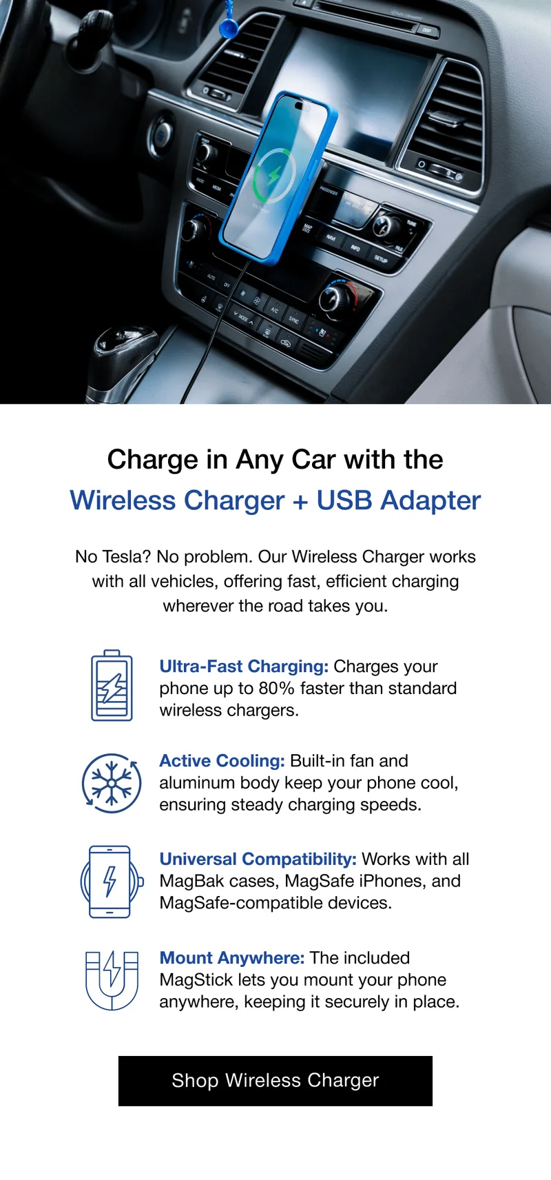 Charge in Any Car with the Wireless Charger + USB Adapter No Tesla? No problem. Our Wireless Charger works with all vehicles, offering fast, efficient charging wherever the road takes you. Ultra-Fast Charging: Charges your phone up to 80% faster than standard wireless chargers. Active Cooling: Built-in fan and aluminum body keep your phone cool, ensuring steady charging speeds. Universal Compatibility: Works with all MagBak cases, MagSafe iPhones, and MagSafe-compatible devices. Mount Anywhere: The included MagStick lets you mount your phone anywhere, keeping it securely in place.