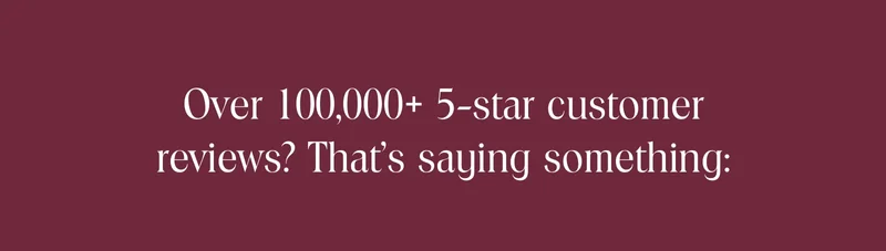 Over 100,000+ 5-star customer reviews? That’s saying something: