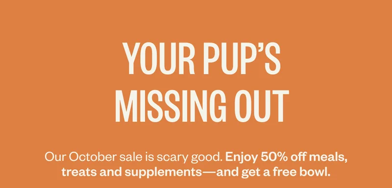 Your pup’s missing out. Our October sale is scary good. Enjoy 50% off meals, treats and supplements*—and get a free bowl.