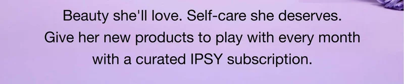 Beauty she'll love. Self-care she deserves. Give her new products to play with every month with a curated IPSY subscription. START GIFTING
