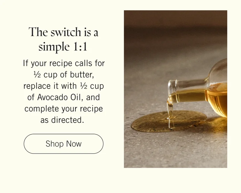 The switch is a simple 1:1. If your recipe calls for ½ cup of butter, replace it with ½ cup of Avocado Oil, and complete your recipe as directed.