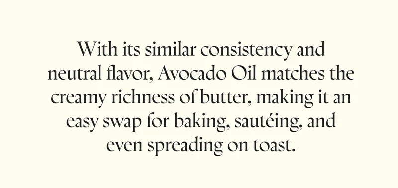 With its similar consistency and neutral flavor, Avocado Oil matches the creamy richness of butter, making it an easy swap for baking, sautéing, and even spreading on toast.