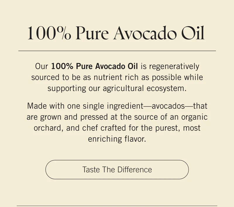 100% Pure Avocado Oil zero~waste and carbon neutral, our 100% Pure Avocado Oil is regeneratively sourced to be as nutrient rich as possible while supporting our agricultural ecosystem. Made with one single ingredient—avocados—that are grown and pressed at the source of an organic orchard, and chef crafted for the purest, most enriching flavor. Taste the Difference.