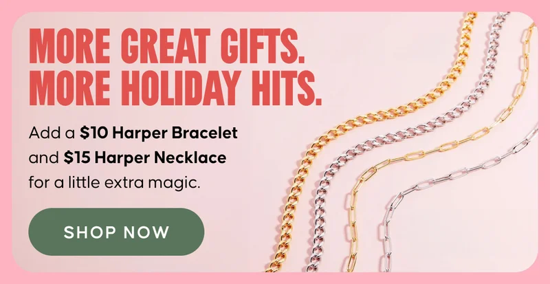 More Great Gifts. More Holiday Hits. Add a $10 Harper Bracelet and $15 Harper Necklace for a little extra magic. Shop Now