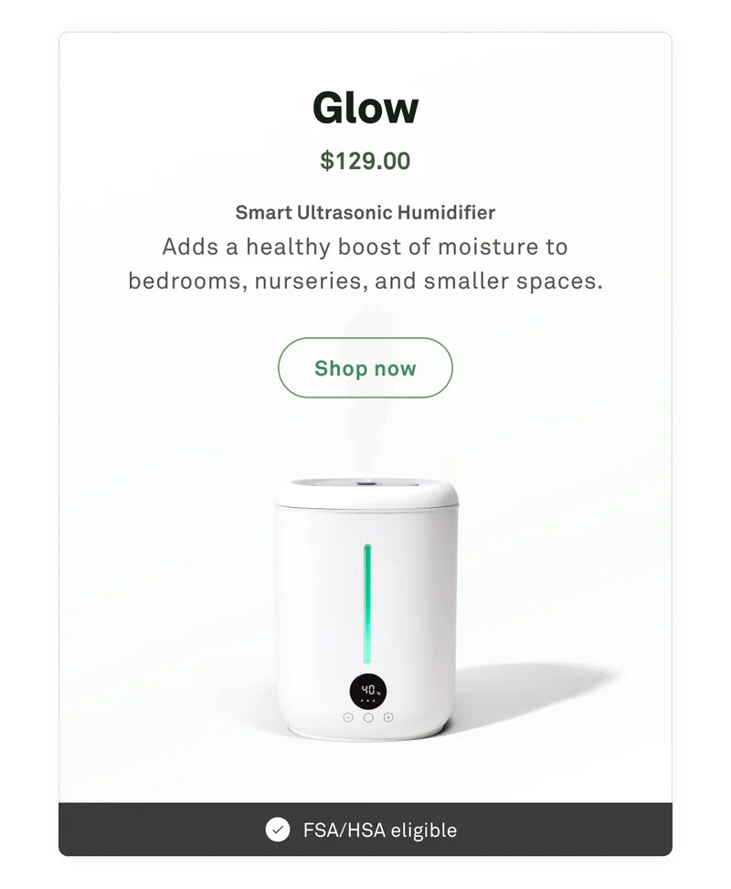 Glow: Smart ultrasonic humidifier. Adds a healthy boost of moisture to bedrooms, nurseries, and smaller spaces.