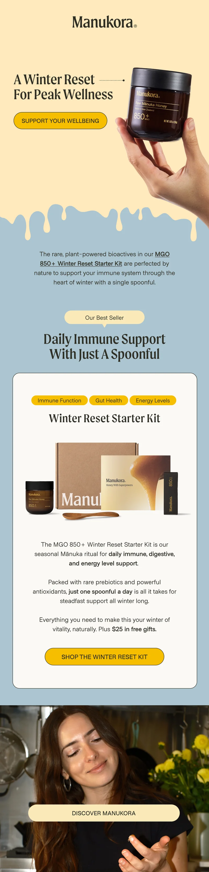 a winter reset for peak wellness Support your wellbeing  The rare, plant-powered bioactives in our MGO 850+ Winter Reset Starter Kit are perfected by nature to support your immune system through the heart of winter with a single spoonful. Our Best Seller Daily Immune Support With Just a Spoonful Immune function gut health energy levels Winter Reset Starter Kit The MGO 850+ Winter Reset Starter Kit is our seasonal Mānuka ritual for daily immune, digestive, and energy level support.&nbsp;  Packed with rare prebiotics and powerful antioxidants, just one spoonful a day is all it takes for steadfast support all winter long.  Everything you need to make this your winter of vitality, naturally. Plus $25 in free gifts. Shop The Winter RESET Kit DISCOVER MANUKORA