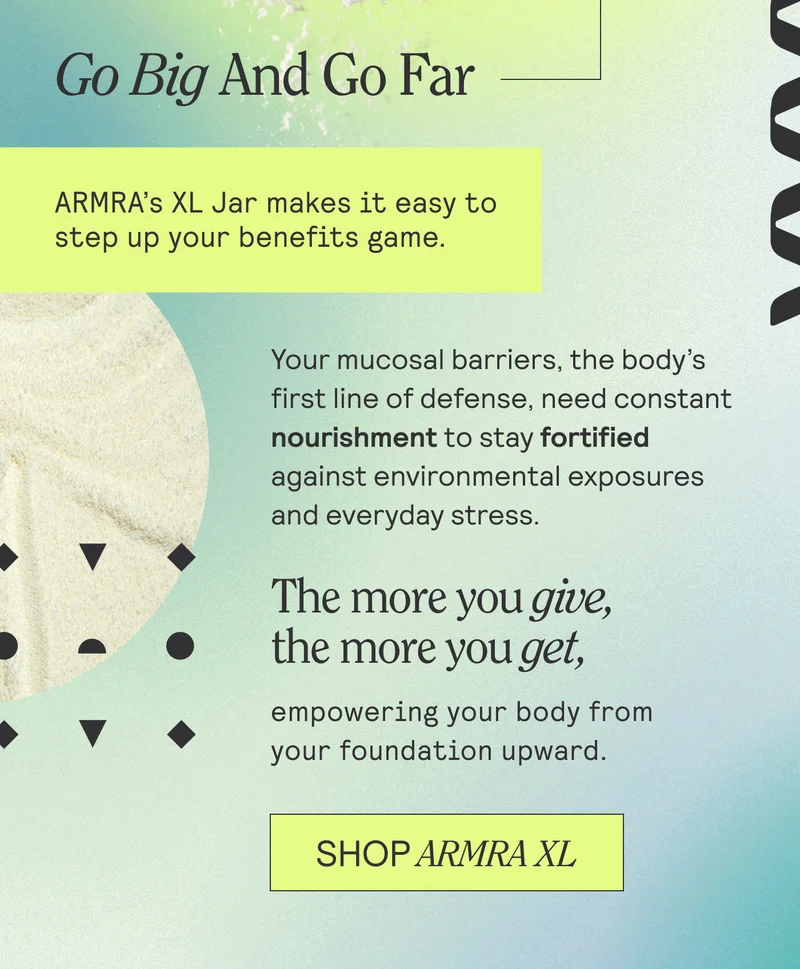 Go Big And Go Far. ARMRA's XL Jar makes it easy to step up your benefits game. Your mucosal barriers, the body's first line of defense, need constant nourishment to stay fortified against environmental exposures and everyday stress. The more you give, the more you get, empowering your body from your foundation upward. SHop ARMRA XL