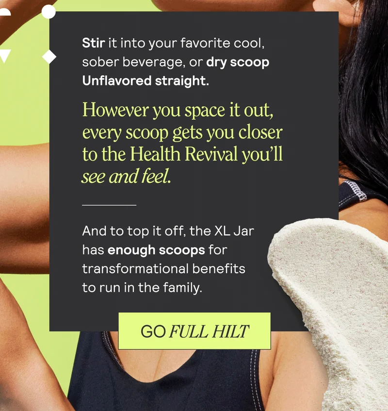 Stir it into your favorite cool, sober beverage, or dry scoop Unflavored straight. However you space it out, every scoop gets you closer to the Health Revival you'll see and feel. And to top it off, the XL Jar has enough scoops for transformational benefits to run in the family. Go Full Hit