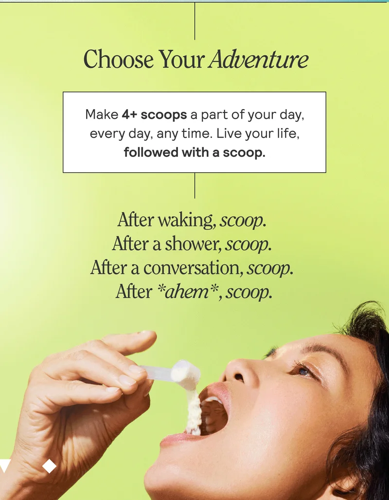 Choose Your Own Adventure. Make 4+ scoops a part of your day every day, any time. Live your life followed with a scoop. After waking, scoop. After shower, scoop. After a conversation, scoop. After *ahem*, scoop.