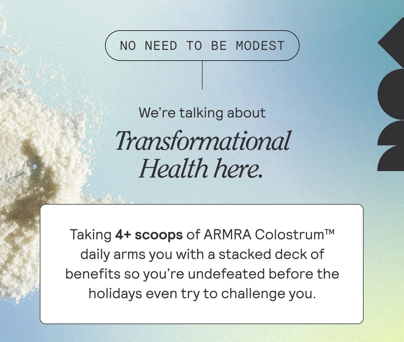 No need to be modest. We're talking about Transformational Health here. Taking 4+ scoops of ARMRA Colostrum daily arms you with a stakced deck of benefits so you're undefeated before the holidays even try to challenge you.