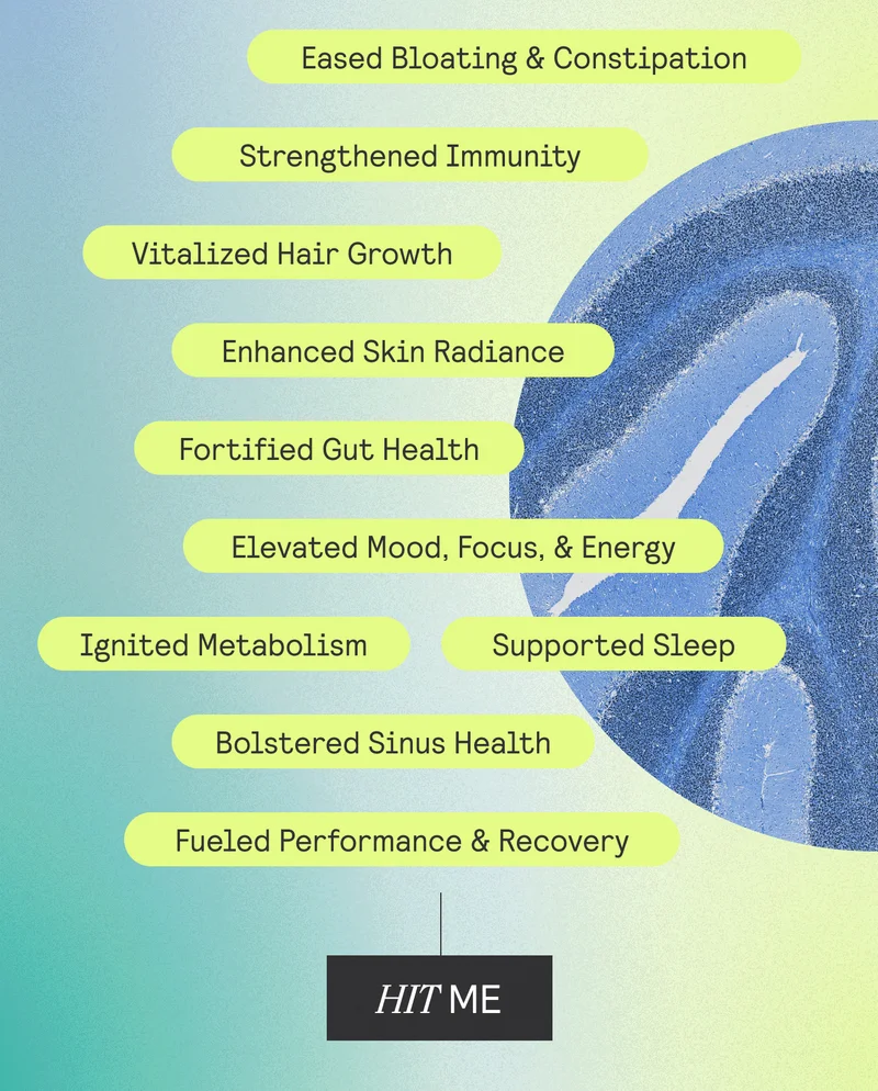 Eased Bloating & Constipation | Strengthened Immunity | Vitalized hair Growth | Enhanced Skin Radiance | Fortified Gut Health | Elevated Mood, Focus, & Energy | Ignited Metabolism | Supported Sleep | Bolstered Sinus Health | Fueled Performance & Recovery. Hit Me