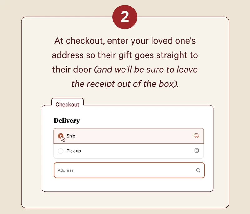 At checkout, enter your loved one's address so their gift goes straight to their door (and we'll be sure to leave the receipt out of the box).