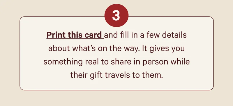 Print this card and fill in a few details about what’s on the way. It gives you something real to share in person while their gift travels to them.