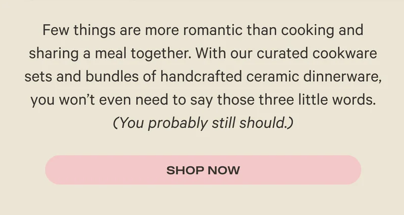 Few things are more romantic than cooking and sharing a meal together. With our curated cookware sets and bundles of handcrafted ceramic dinnerware, you won’t even need to say those three little words. (You probably still should.) Shop Now